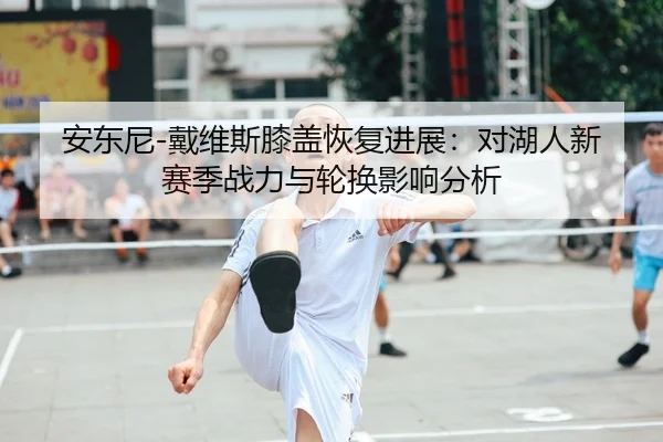 安东尼-戴维斯膝盖恢复进展：对湖人新赛季战力与轮换影响分析