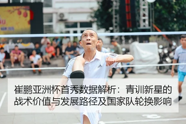 崔鹏亚洲杯首秀数据解析：青训新星的战术价值与发展路径及国家队轮换影响