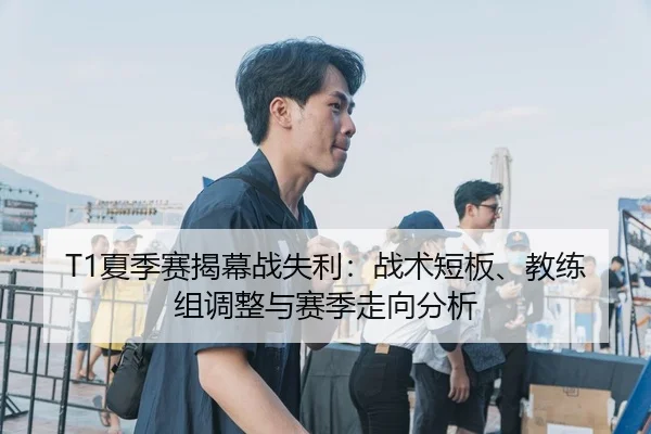 T1夏季赛揭幕战失利：战术短板、教练组调整与赛季走向分析